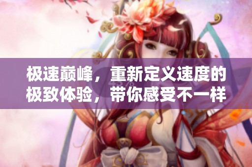 极速巅峰，重新定义速度的极致体验，带你感受不一样的驾驶快感！