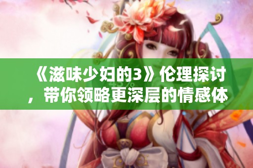 《滋味少妇的3》伦理探讨，带你领略更深层的情感体验与人性复杂性