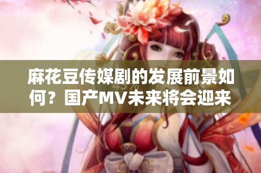麻花豆传媒剧的发展前景如何？国产MV未来将会迎来怎样的变化呢