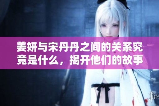 姜妍与宋丹丹之间的关系究竟是什么，揭开他们的故事面纱