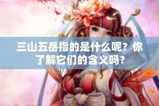 三山五岳指的是什么呢？你了解它们的含义吗？
