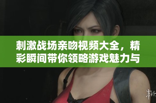 刺激战场亲吻视频大全，精彩瞬间带你领略游戏魅力与乐趣