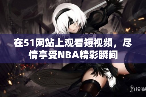 在51网站上观看短视频，尽情享受NBA精彩瞬间