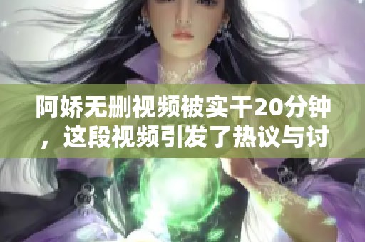 阿娇无删视频被实干20分钟，这段视频引发了热议与讨论