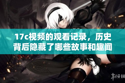 17c视频的观看记录，历史背后隐藏了哪些故事和趣闻呢