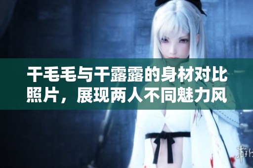 干毛毛与干露露的身材对比照片，展现两人不同魅力风采