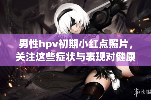男性hpv初期小红点照片，关注这些症状与表现对健康的重要性