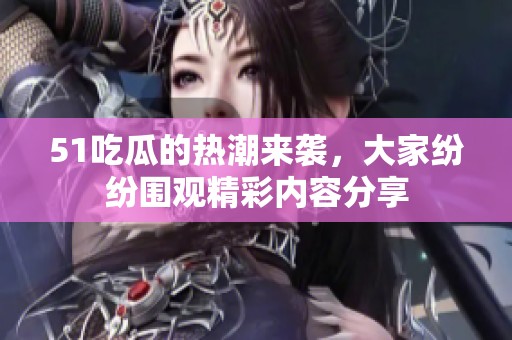 51吃瓜的热潮来袭，大家纷纷围观精彩内容分享