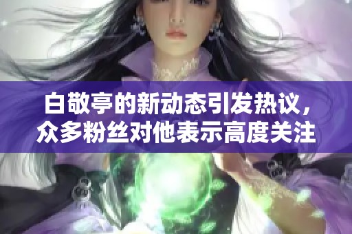 白敬亭的新动态引发热议，众多粉丝对他表示高度关注与支持