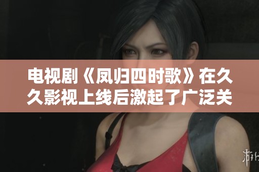 电视剧《凤归四时歌》在**影视上线后激起了广泛关注与讨论