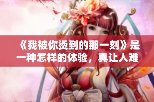 《我被你烫到的那一刻》是一种怎样的体验，真让人难忘！