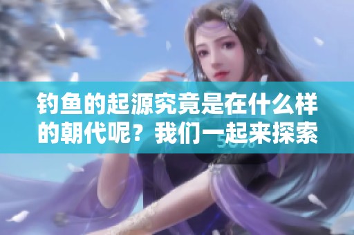 钓鱼的起源究竟是在什么样的朝代呢？我们一起来探索一下吧！