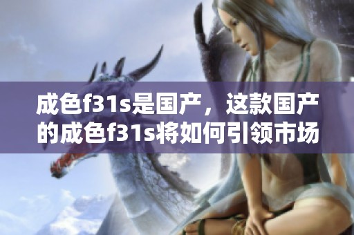 成色f31s是国产，这款国产的成色f31s将如何引领市场发展