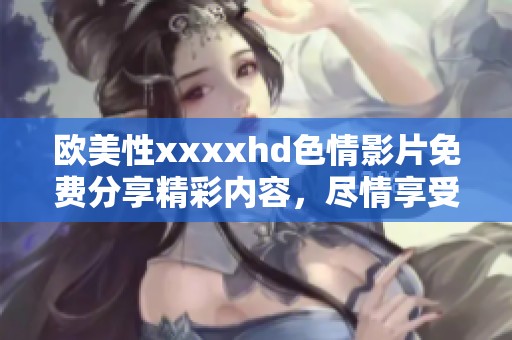欧美性xxxxhd**影片免费分享精彩内容，尽情享受高清观看体验