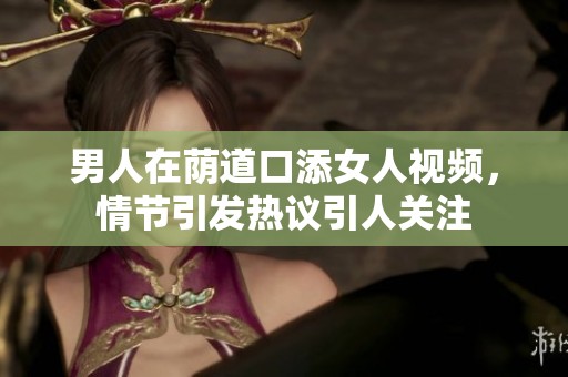 男人在荫道口添女人视频，情节引发热议引人关注