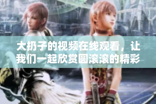 大扔子的视频在线观看，让我们一起欣赏圆滚滚的精彩片段吧
