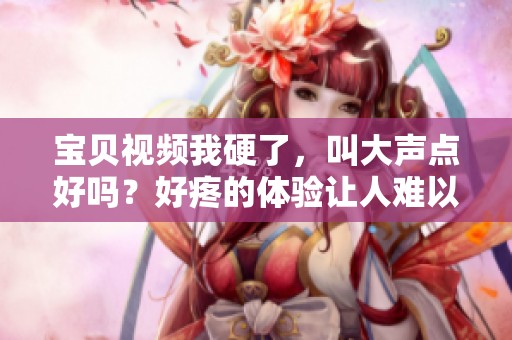 宝贝视频我硬了，叫大声点好吗？好疼的体验让人难以忘怀。