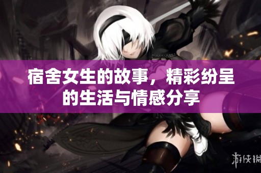 宿舍女生的故事，精彩纷呈的生活与情感分享