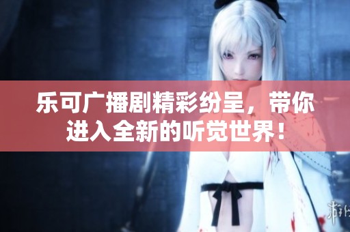 乐可广播剧精彩纷呈，带你进入全新的听觉世界！