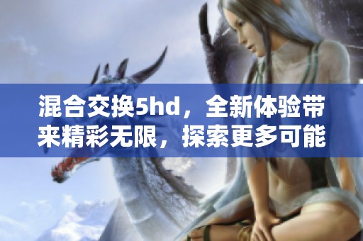 混合交换5hd，全新体验带来精彩无限，探索更多可能性与乐趣