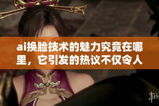 ai换脸技术的魅力究竟在哪里，它引发的热议不仅令人惊讶