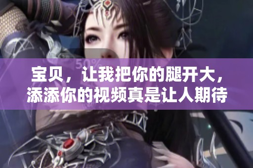 宝贝，让我把你的腿开大，添添你的视频真是让人期待