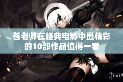 苍老师在经典电影中最精彩的10部作品值得一看