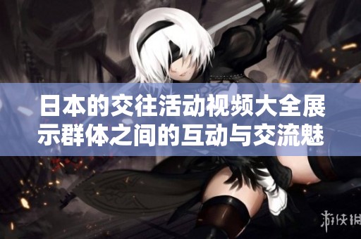 日本的交往活动视频大全展示群体之间的互动与交流魅力