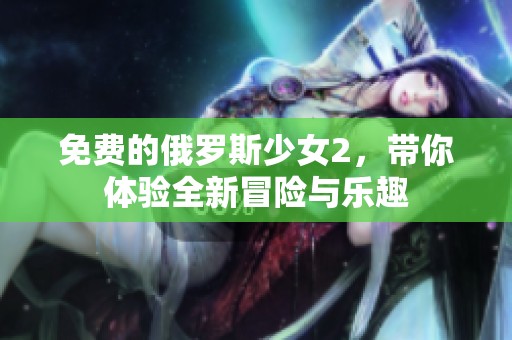 免费的俄罗斯少女2，带你体验全新冒险与乐趣