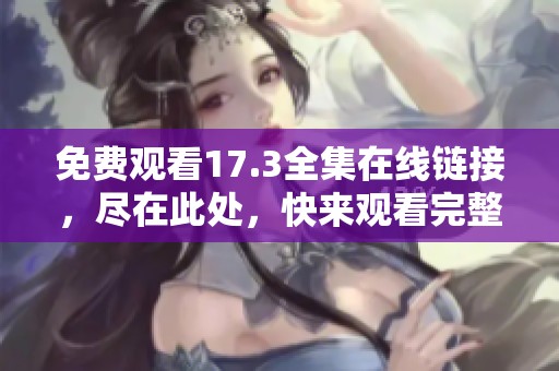 免费观看17.3全集在线链接，尽在此处，快来观看完整内容吧！