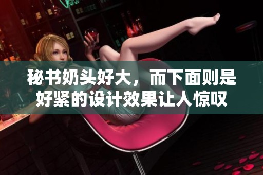 秘书奶头好大，而下面则是好紧的设计效果让人惊叹