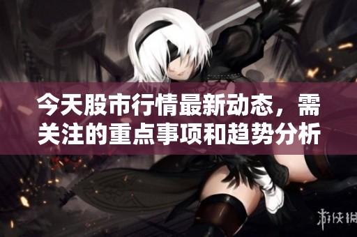 今天股市行情最新动态，需关注的重点事项和趋势分析