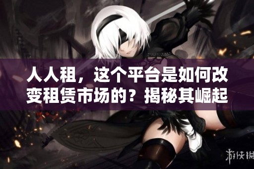 人人租，这个平台是如何改变租赁市场的？揭秘其崛起背后的故事与机遇。