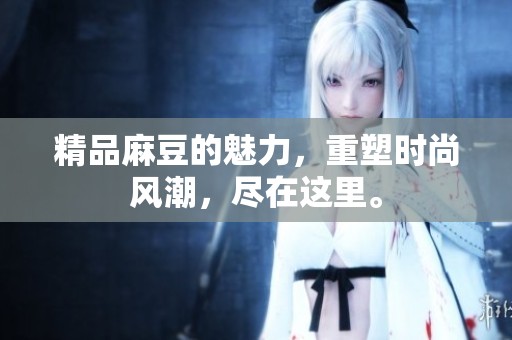 精品麻豆的魅力，重塑时尚风潮，尽在这里。