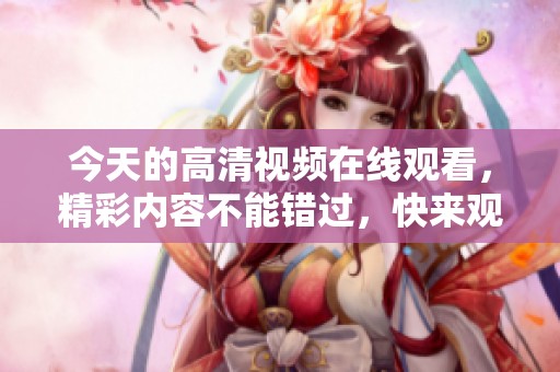 今天的高清视频在线观看，精彩内容不能错过，快来观看吧！