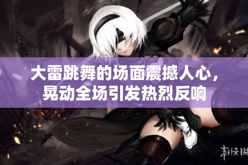 大雷跳舞的场面震撼人心，晃动全场引发热烈反响