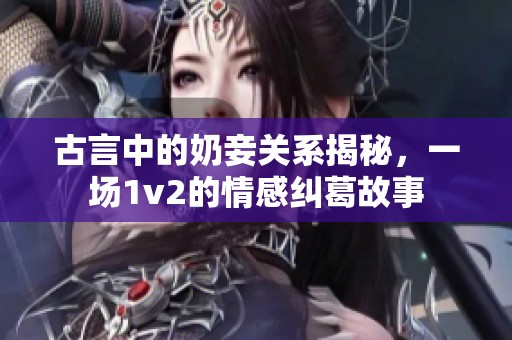 古言中的奶妾关系揭秘，一场1v2的情感纠葛故事