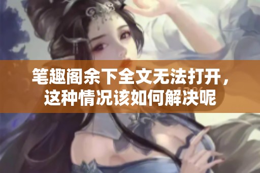 笔趣阁余下全文无法打开，这种情况该如何解决呢