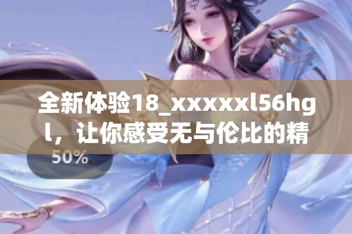 全新体验18_xxxxxl56hgl，让你感受无与伦比的精彩时刻
