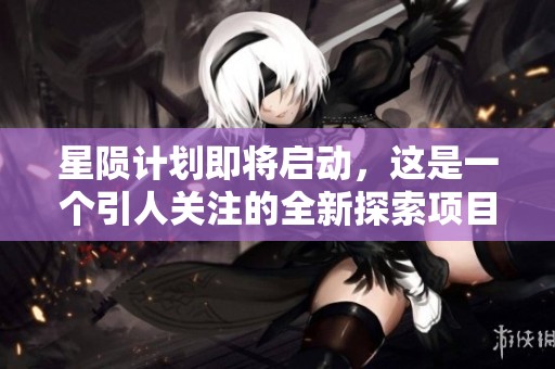 星陨计划即将启动，这是一个引人关注的全新探索项目