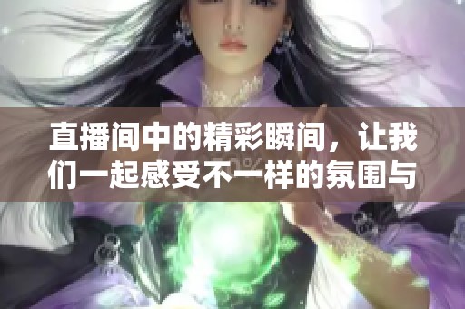 直播间中的精彩瞬间，让我们一起感受不一样的氛围与互动吧