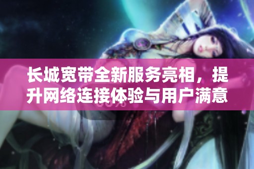 长城宽带全新服务亮相，提升网络连接体验与用户满意度