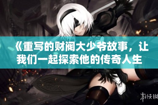 《重写的财阀大少爷故事，让我们一起探索他的传奇人生》