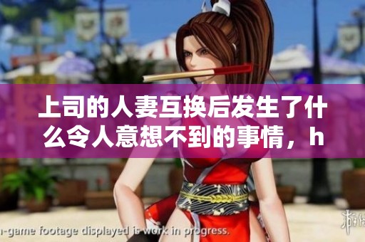 上司的人妻互换后发生了什么令人意想不到的事情，hd视频流畅播放完毕