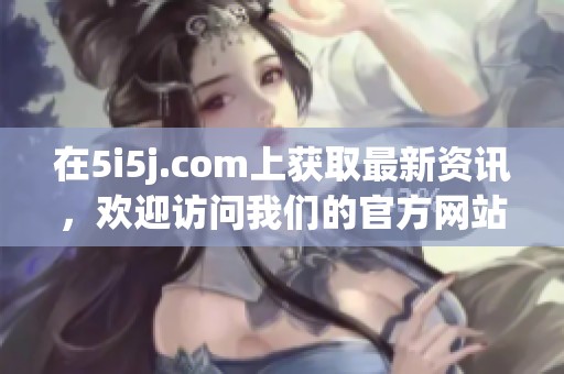 在5i5j.com上获取最新资讯，欢迎访问我们的官方网站！