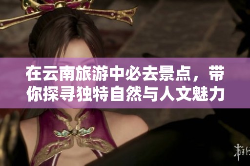 在云南旅游中必去景点，带你探寻独特自然与人文魅力