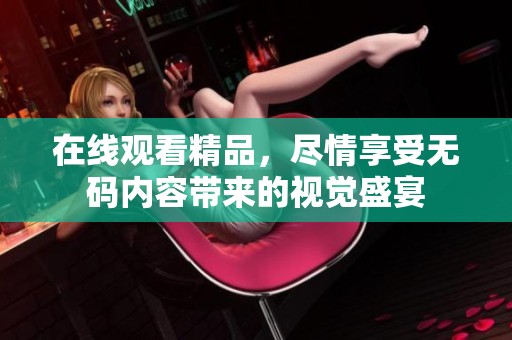 在线观看精品，尽情享受**内容带来的视觉盛宴