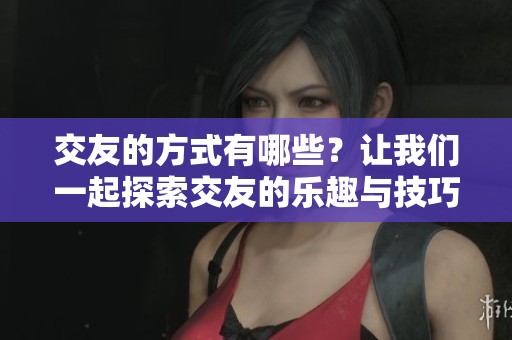 交友的方式有哪些？让我们一起探索交友的乐趣与技巧吧！