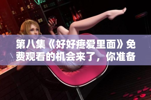 第八集《好好疼爱里面》免费观看的机会来了，你准备好了吗