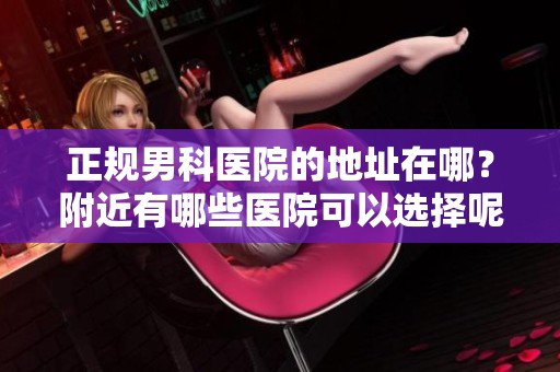正规男科医院的地址在哪？附近有哪些医院可以选择呢？